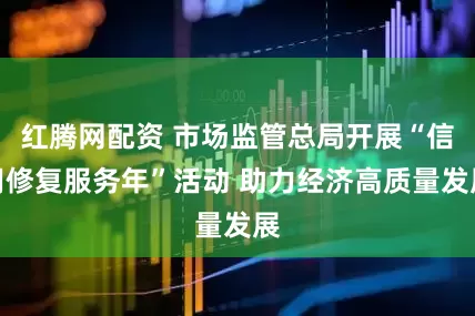 红腾网配资 市场监管总局开展“信用修复服务年”活动 助力经济高质量发展