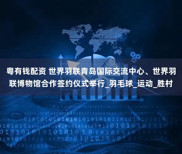 粤有钱配资 世界羽联青岛国际交流中心、世界羽联博物馆合作签约仪式举行_羽毛球_运动_胜村