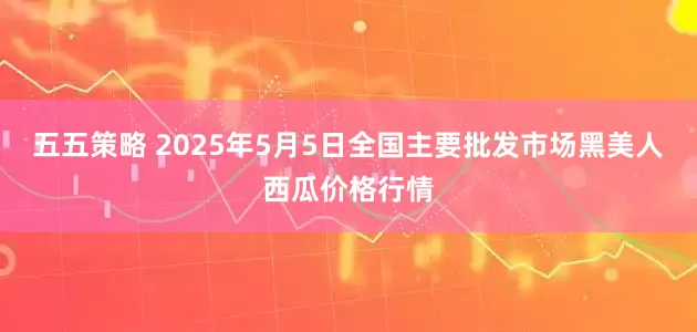五五策略 2025年5月5日全国主要批发市场黑美人西瓜价格行情