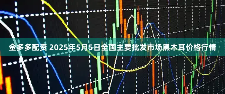 金多多配资 2025年5月5日全国主要批发市场黑木耳价格行情