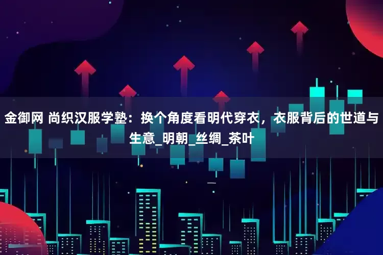 金御网 尚织汉服学塾：换个角度看明代穿衣，衣服背后的世道与生意_明朝_丝绸_茶叶