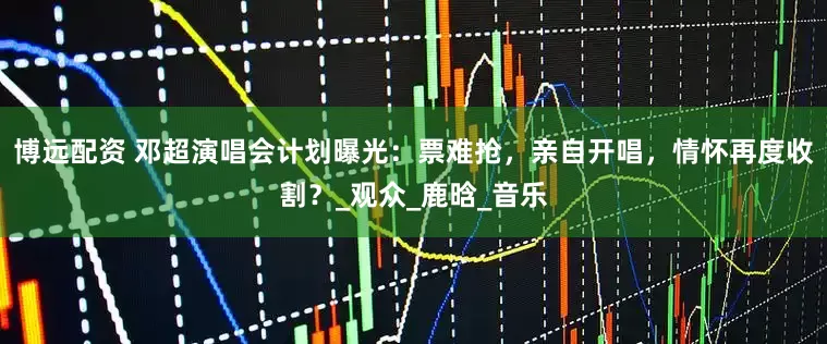 博远配资 邓超演唱会计划曝光：票难抢，亲自开唱，情怀再度收割？_观众_鹿晗_音乐