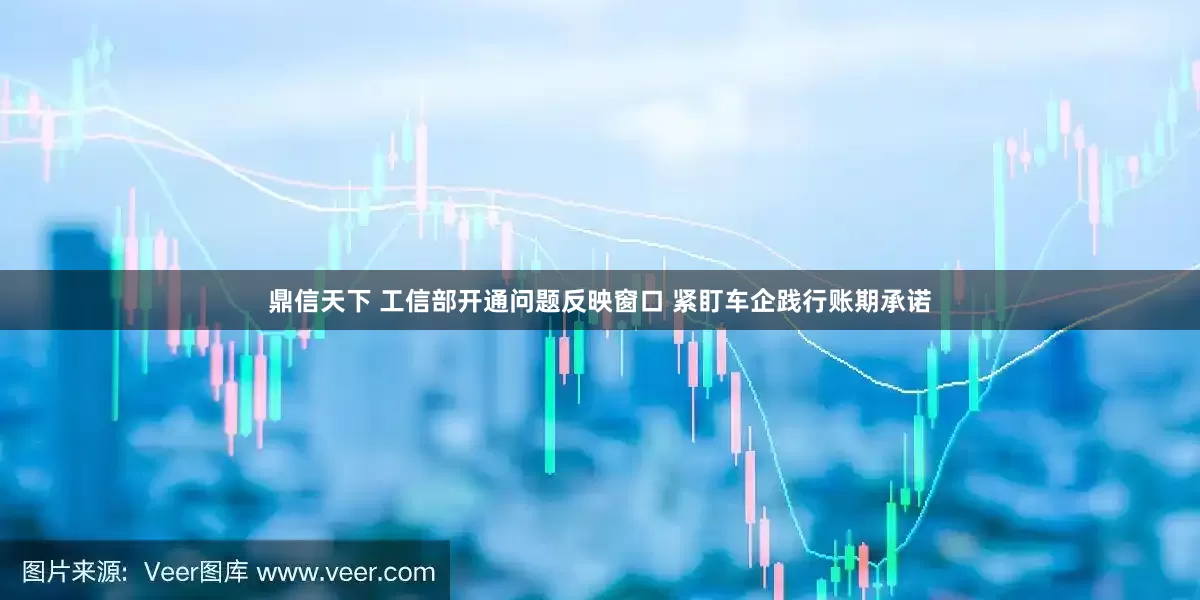 鼎信天下 工信部开通问题反映窗口 紧盯车企践行账期承诺