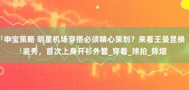 申宝策略 明星机场穿搭必须精心策划？来看王曼昱换装秀，首次上身开衫外套_穿着_球拍_陈熠