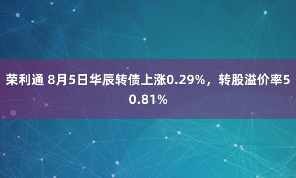 荣利通 8月5日华辰转债上涨0.29%，转股溢价率50.81%