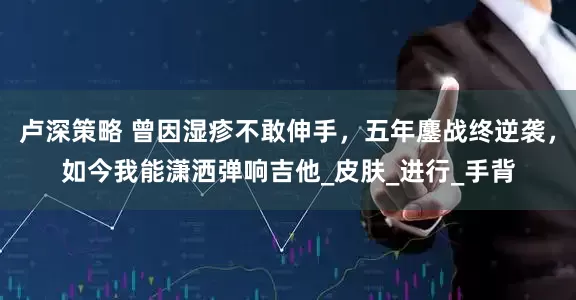 卢深策略 曾因湿疹不敢伸手，五年鏖战终逆袭，如今我能潇洒弹响吉他_皮肤_进行_手背