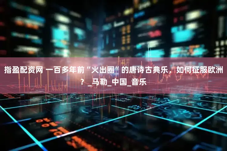指盈配资网 一百多年前“火出圈”的唐诗古典乐，如何征服欧洲？_马勒_中国_音乐