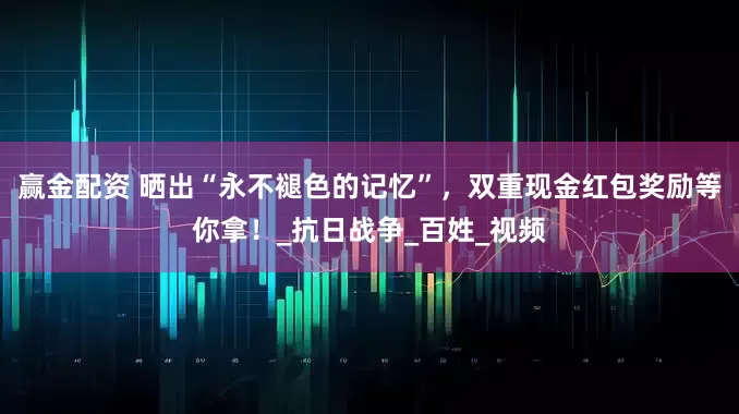 赢金配资 晒出“永不褪色的记忆”，双重现金红包奖励等你拿！_抗日战争_百姓_视频