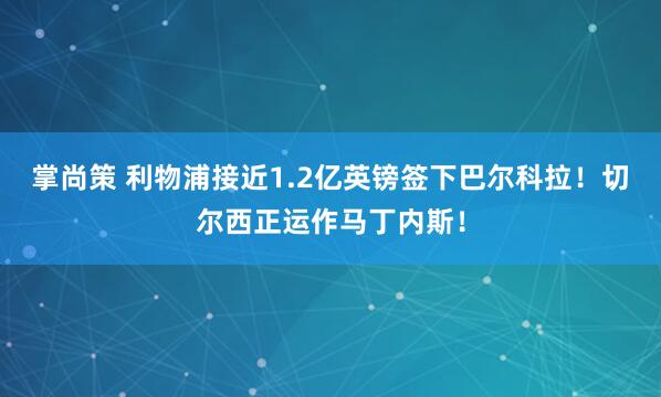 掌尚策 利物浦接近1.2亿英镑签下巴尔科拉！切尔西正运作马丁内斯！